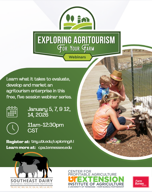 Image of flyer with text and picture of family petting goats. 

Exploring Agritourism for Your Farm Webinars - earn what it takes to evaluate, develop and market an agritourism enterprise in this free, five session webinar series. January 5, 7, 9, 12 and 14, 2026. 11am to 12:30pm CST. Register at tiny.utk.edu/ExploringAT

Center for Profitable Agriculture Logo
Southeast Dairy Business Innovation Initiative Logo